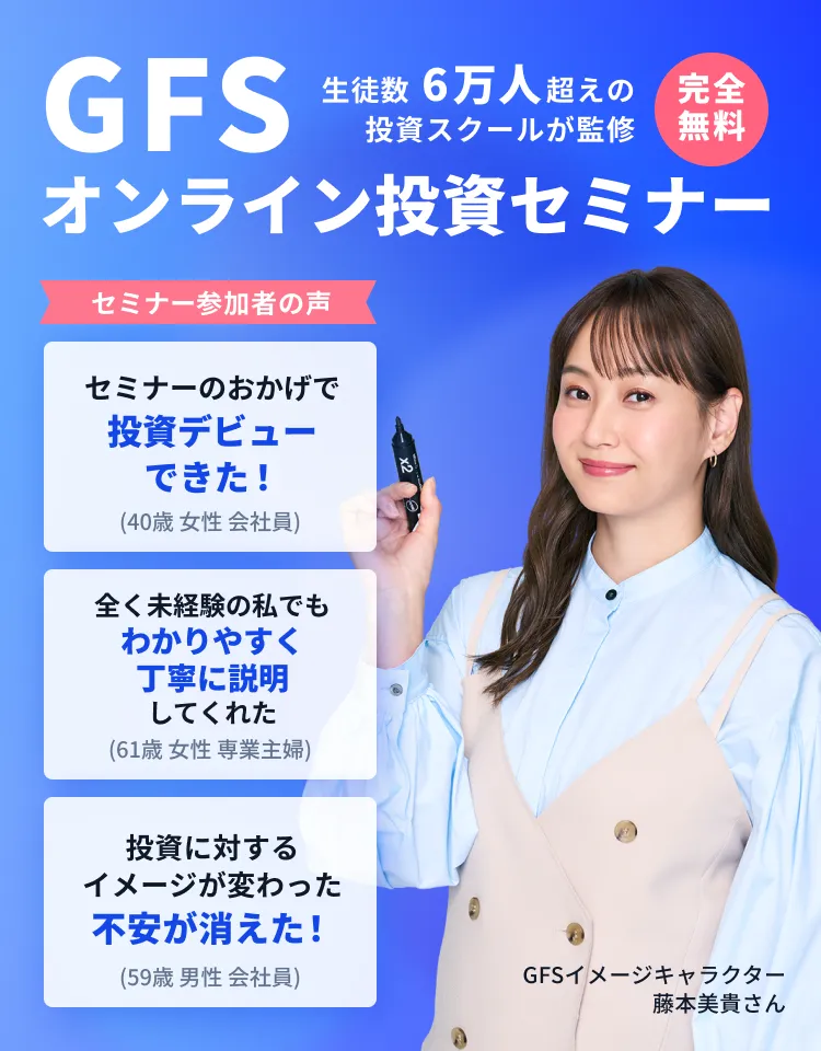 【完全無料】GFSオンライン投資セミナー/生徒数 6万人超えの投資スクールが監修/【参加者の声】 「セミナーのおかげで投資デビューできた！(40歳 女性 会社員)」「全く未経験の私でもわかりやすく丁寧に説明してくれた(61歳 女性 専業主婦)」「投資に対するイメージが変わった不安が消えた！(59歳 男性 会社員)」